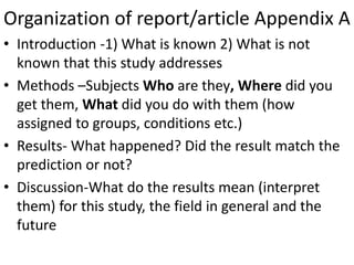 Organization of report/article Appendix A
• Introduction -1) What is known 2) What is not
known that this study addresses
• Methods –Subjects Who are they, Where did you
get them, What did you do with them (how
assigned to groups, conditions etc.)
• Results- What happened? Did the result match the
prediction or not?
• Discussion-What do the results mean (interpret
them) for this study, the field in general and the
future
 
