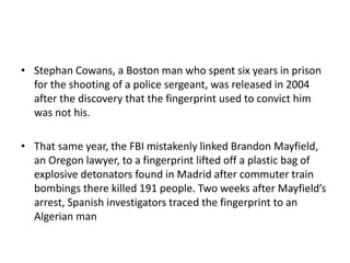 • Stephan Cowans, a Boston man who spent six years in prison
for the shooting of a police sergeant, was released in 2004
after the discovery that the fingerprint used to convict him
was not his.
• That same year, the FBI mistakenly linked Brandon Mayfield,
an Oregon lawyer, to a fingerprint lifted off a plastic bag of
explosive detonators found in Madrid after commuter train
bombings there killed 191 people. Two weeks after Mayfield’s
arrest, Spanish investigators traced the fingerprint to an
Algerian man
 