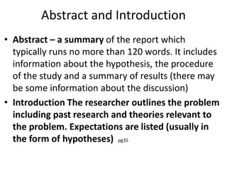 Abstract and Introduction
• Abstract – a summary of the report which
typically runs no more than 120 words. It includes
information about the hypothesis, the procedure
of the study and a summary of results (there may
be some information about the discussion)
• Introduction The researcher outlines the problem
including past research and theories relevant to
the problem. Expectations are listed (usually in
the form of hypotheses) pg35
 
