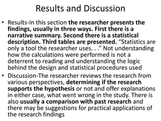 Results and Discussion
• Results-In this section the researcher presents the
findings, usually in three ways. First there is a
narrative summary. Second there is a statistical
description. Third tables are presented. “Statistics are
only a tool the researcher uses. . .” Not understanding
how the calculations were performed is not a
deterrent to reading and understanding the logic
behind the design and statistical procedures used
• Discussion-The researcher reviews the research from
various perspectives, determining if the research
supports the hypothesis or not and offer explanations
in either case, what went wrong in the study. There is
also usually a comparison with past research and
there may be suggestions for practical applications of
the research findings
 