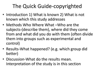 The Quick Guide-copyrighted
• Introduction 1) What is known 2) What is not
known which this study addresses
• Methods Who Where What –Who are the
subjects-(describe them), where did they come
from and what did you do with them (often divide
them into groups such as experimental and
control)
• Results-What happened? (e.g. which group did
better)
• Discussion-What do the results mean.
Interpretation of the study is in this section
 