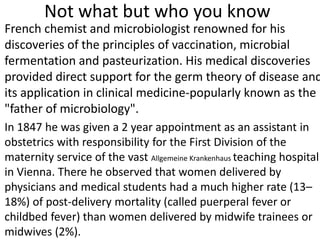 Not what but who you know
French chemist and microbiologist renowned for his
discoveries of the principles of vaccination, microbial
fermentation and pasteurization. His medical discoveries
provided direct support for the germ theory of disease and
its application in clinical medicine-popularly known as the
"father of microbiology".
In 1847 he was given a 2 year appointment as an assistant in
obstetrics with responsibility for the First Division of the
maternity service of the vast Allgemeine Krankenhaus teaching hospital
in Vienna. There he observed that women delivered by
physicians and medical students had a much higher rate (13–
18%) of post-delivery mortality (called puerperal fever or
childbed fever) than women delivered by midwife trainees or
midwives (2%).
 