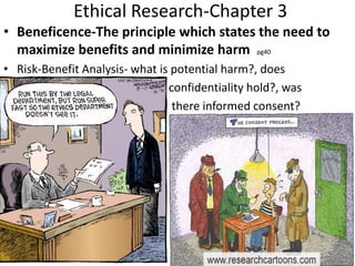 Ethical Research-Chapter 3
• Beneficence-The principle which states the need to
maximize benefits and minimize harm pg40
• Risk-Benefit Analysis- what is potential harm?, does
confidentiality hold?, was
there informed consent?
 
