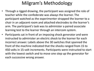 Milgram’s Methodology
• Through a rigged drawing, the participant was assigned the role of
teacher while the confederate was always the learner. The
participant watched as the experimenter strapped the learner to a
chair in an adjacent room and attached electrodes to the learner’s
arm. The participant’s task was to administer a paired associate
learning test to the learner through an intercom system.
• Participants sat in front of an imposing shock generator and were
instructed to administer an electric shock to the learner for each
incorrect answer. Labels above the 30 switches that spanned the
front of the machine indicated that the shocks ranged from 15 to
450 volts in 15-volt increments. Participants were instructed to start
with the lowest switch and to move one step up the generator for
each successive wrong answer.
 
