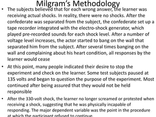 Milgram’s Methodology
• The subjects believed that for each wrong answer, the learner was
receiving actual shocks. In reality, there were no shocks. After the
confederate was separated from the subject, the confederate set up a
tape recorder integrated with the electro-shock generator, which
played pre-recorded sounds for each shock level. After a number of
voltage level increases, the actor started to bang on the wall that
separated him from the subject. After several times banging on the
wall and complaining about his heart condition, all responses by the
learner would cease
• At this point, many people indicated their desire to stop the
experiment and check on the learner. Some test subjects paused at
135 volts and began to question the purpose of the experiment. Most
continued after being assured that they would not be held
responsible
• After the 330-volt shock, the learner no longer screamed or protested when
receiving a shock, suggesting that he was physically incapable of
responding. The major dependent variable was the point in the procedure
 