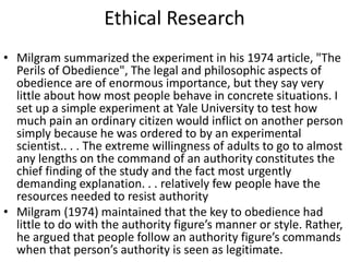 Ethical Research
• Milgram summarized the experiment in his 1974 article, "The
Perils of Obedience", The legal and philosophic aspects of
obedience are of enormous importance, but they say very
little about how most people behave in concrete situations. I
set up a simple experiment at Yale University to test how
much pain an ordinary citizen would inflict on another person
simply because he was ordered to by an experimental
scientist.. . . The extreme willingness of adults to go to almost
any lengths on the command of an authority constitutes the
chief finding of the study and the fact most urgently
demanding explanation. . . relatively few people have the
resources needed to resist authority
• Milgram (1974) maintained that the key to obedience had
little to do with the authority figure’s manner or style. Rather,
he argued that people follow an authority figure’s commands
when that person’s authority is seen as legitimate.
 