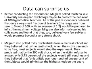 Data can surprise us
• Before conducting the experiment, Milgram polled fourteen Yale
University senior-year psychology majors to predict the behavior
of 100 hypothetical teachers. All of the poll respondents believed
that only a very small fraction of teachers (the range was from
zero to 3 out of 100, with an average of 1.2) would be prepared to
inflict the maximum voltage. Milgram also informally polled his
colleagues and found that they, too, believed very few subjects
would progress beyond a very strong shock.
• Milgram also polled forty psychiatrists from a medical school and
they believed that by the tenth shock, when the victim demands
to be free, most subjects would stop the experiment. They
predicted that by the 300 volt shock, when the victim refuses to
answer, only 3.73 percent of the subjects would still continue and
they believed that "only a little over one-tenth of one percent of
the subjects would administer the highest shock on the board
 