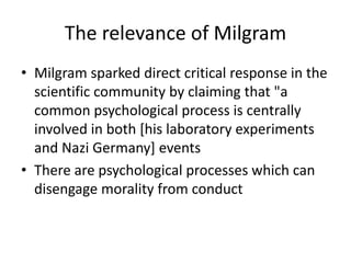 The relevance of Milgram
• Milgram sparked direct critical response in the
scientific community by claiming that "a
common psychological process is centrally
involved in both [his laboratory experiments
and Nazi Germany] events
• There are psychological processes which can
disengage morality from conduct
 