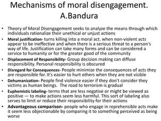 Mechanisms of moral disengagement.
A.Bandura
• Theory of Moral Disengagement seeks to analyze the means through which
individuals rationalize their unethical or unjust actions
• Moral justification- turns killing into a moral act. when non-violent acts
appear to be ineffective and when there is a serious threat to a person's
way of life. Justification can take many forms and can be considered a
service to humanity or for the greater good of the community
• Displacement of Responsibility- Group decision making can diffuse
responsibility. Personal responsibility is obscured
• Disregard for Consequences- People minimize the consequences of acts they
are responsible for. It's easier to hurt others when they are not visible
• Dehumanization- People find violence easier if they don't consider they
victims as human beings. The road to terrorism is gradual
• Euphemistic labeling- terms that are less negative or might be viewed as
positive — to make actions seem less harmful. This sort of labeling also
serves to limit or reduce their responsibility for their actions
• Advantageous comparison- people who engage in reprehensible acts make
it seem less objectionable by comparing it to something perceived as being
worse
 