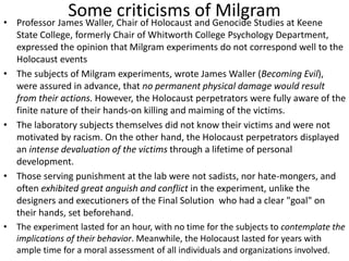Some criticisms of Milgram• Professor James Waller, Chair of Holocaust and Genocide Studies at Keene
State College, formerly Chair of Whitworth College Psychology Department,
expressed the opinion that Milgram experiments do not correspond well to the
Holocaust events
• The subjects of Milgram experiments, wrote James Waller (Becoming Evil),
were assured in advance, that no permanent physical damage would result
from their actions. However, the Holocaust perpetrators were fully aware of the
finite nature of their hands-on killing and maiming of the victims.
• The laboratory subjects themselves did not know their victims and were not
motivated by racism. On the other hand, the Holocaust perpetrators displayed
an intense devaluation of the victims through a lifetime of personal
development.
• Those serving punishment at the lab were not sadists, nor hate-mongers, and
often exhibited great anguish and conflict in the experiment, unlike the
designers and executioners of the Final Solution who had a clear "goal" on
their hands, set beforehand.
• The experiment lasted for an hour, with no time for the subjects to contemplate the
implications of their behavior. Meanwhile, the Holocaust lasted for years with
ample time for a moral assessment of all individuals and organizations involved.
 