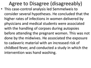 Agree to Disagree (disagreeably)
• This case-control analysis led Semmelweis to
consider several hypotheses. He concluded that the
higher rates of infections in women delivered by
physicians and medical students were associated
with the handling of corpses during autopsies
before attending the pregnant women. This was not
done by the midwives. He associated the exposure
to cadaveric material with an increased risk of
childbed fever, and conducted a study in which the
intervention was hand washing.
 