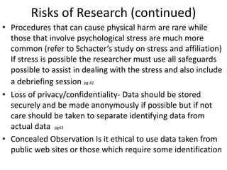 Risks of Research (continued)
• Procedures that can cause physical harm are rare while
those that involve psychological stress are much more
common (refer to Schacter’s study on stress and affiliation)
If stress is possible the researcher must use all safeguards
possible to assist in dealing with the stress and also include
a debriefing session pg 42
• Loss of privacy/confidentiality- Data should be stored
securely and be made anonymously if possible but if not
care should be taken to separate identifying data from
actual data pg43
• Concealed Observation Is it ethical to use data taken from
public web sites or those which require some identification
 