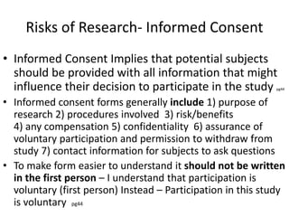 Risks of Research- Informed Consent
• Informed Consent Implies that potential subjects
should be provided with all information that might
influence their decision to participate in the study pg44
• Informed consent forms generally include 1) purpose of
research 2) procedures involved 3) risk/benefits
4) any compensation 5) confidentiality 6) assurance of
voluntary participation and permission to withdraw from
study 7) contact information for subjects to ask questions
• To make form easier to understand it should not be written
in the first person – I understand that participation is
voluntary (first person) Instead – Participation in this study
is voluntary pg44
 