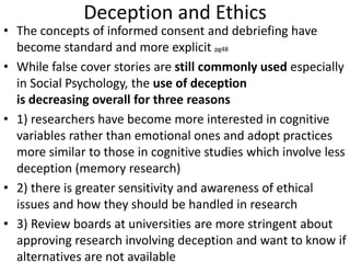 Deception and Ethics
• The concepts of informed consent and debriefing have
become standard and more explicit pg48
• While false cover stories are still commonly used especially
in Social Psychology, the use of deception
is decreasing overall for three reasons
• 1) researchers have become more interested in cognitive
variables rather than emotional ones and adopt practices
more similar to those in cognitive studies which involve less
deception (memory research)
• 2) there is greater sensitivity and awareness of ethical
issues and how they should be handled in research
• 3) Review boards at universities are more stringent about
approving research involving deception and want to know if
alternatives are not available
 
