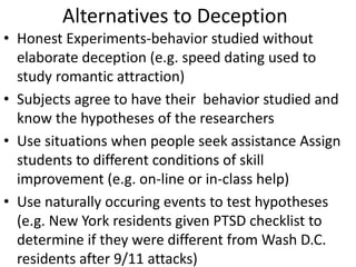 Alternatives to Deception
• Honest Experiments-behavior studied without
elaborate deception (e.g. speed dating used to
study romantic attraction)
• Subjects agree to have their behavior studied and
know the hypotheses of the researchers
• Use situations when people seek assistance Assign
students to different conditions of skill
improvement (e.g. on-line or in-class help)
• Use naturally occuring events to test hypotheses
(e.g. New York residents given PTSD checklist to
determine if they were different from Wash D.C.
residents after 9/11 attacks)
 