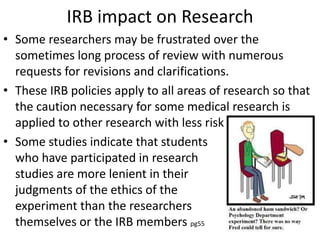 IRB impact on Research
• Some researchers may be frustrated over the
sometimes long process of review with numerous
requests for revisions and clarifications.
• These IRB policies apply to all areas of research so that
the caution necessary for some medical research is
applied to other research with less risk
• Some studies indicate that students
who have participated in research
studies are more lenient in their
judgments of the ethics of the
experiment than the researchers
themselves or the IRB members pg55
 