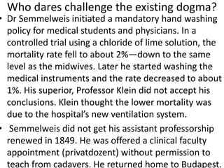 Who dares challenge the existing dogma?
• Dr Semmelweis initiated a mandatory hand washing
policy for medical students and physicians. In a
controlled trial using a chloride of lime solution, the
mortality rate fell to about 2%—down to the same
level as the midwives. Later he started washing the
medical instruments and the rate decreased to about
1%. His superior, Professor Klein did not accept his
conclusions. Klein thought the lower mortality was
due to the hospital’s new ventilation system.
• Semmelweis did not get his assistant professorship
renewed in 1849. He was offered a clinical faculty
appointment (privatdozent) without permission to
teach from cadavers. He returned home to Budapest.
 