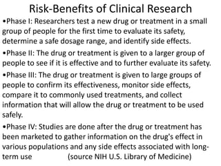 Risk-Benefits of Clinical Research
•Phase I: Researchers test a new drug or treatment in a small
group of people for the first time to evaluate its safety,
determine a safe dosage range, and identify side effects.
•Phase II: The drug or treatment is given to a larger group of
people to see if it is effective and to further evaluate its safety.
•Phase III: The drug or treatment is given to large groups of
people to confirm its effectiveness, monitor side effects,
compare it to commonly used treatments, and collect
information that will allow the drug or treatment to be used
safely.
•Phase IV: Studies are done after the drug or treatment has
been marketed to gather information on the drug's effect in
various populations and any side effects associated with long-
term use (source NIH U.S. Library of Medicine)
 