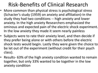 Risk-Benefits of Clinical Research
• More common than physical stress is psychological stress
(Schacter’s study (1959) on anxiety and affiliation)-In the
study they had two conditions -- high anxiety and lower
anxiety. In the high anxiety Researchers emphasized the
ominous and expected pain of the electric shock experiment.
In the low anxiety they made it seem nearly painless
• Subjects were to rate their anxiety level, and then decide if
they prefer being alone or with others before the electric
shock tests would begin. Lastly they were given the choice to
be let out of the experiment (without credit for their psych
class).
• Results- 63% of the high anxiety condition wanted to remain
together, but only 33% wanted to be together in the low
anxiety condition
 