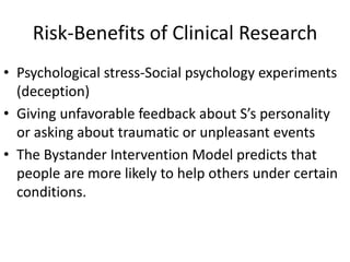 Risk-Benefits of Clinical Research
• Psychological stress-Social psychology experiments
(deception)
• Giving unfavorable feedback about S’s personality
or asking about traumatic or unpleasant events
• The Bystander Intervention Model predicts that
people are more likely to help others under certain
conditions.
 