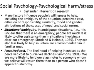 Social Psychology-Psychological harm/stress
• Bystander intervention research
• Many factors influence people's willingness to help,
including the ambiguity of the situation, perceived cost,
diffusion of responsibility, similarity, mood and gender,
attributions of the causes of need, and social norms.
• Situational ambiguity. In ambiguous situations, (i.e., it is
unclear that there is an emergency) people are much less
likely to offer assistance than in situations involving a
clear-cut emergency (Shotland & Heinold, 1985). They are
also less likely to help in unfamiliar environments than in
familiar ones
• Perceived cost. The likelihood of helping increases as the
perceived cost to ourselves declines (Simmons, 1991). We
are more likely to lend our class notes to someone whom
we believe will return them than to a person who doesn't
appear trustworthy
 