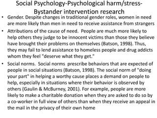 Social Psychology-Psychological harm/stress-
Bystander intervention research
• Gender. Despite changes in traditional gender roles, women in need
are more likely than men in need to receive assistance from strangers
• Attributions of the cause of need. People are much more likely to
help others they judge to be innocent victims than those they believe
have brought their problems on themselves (Batson, 1998). Thus,
they may fail to lend assistance to homeless people and drug addicts
whom they feel "deserve what they get."
• Social norms. Social norms prescribe behaviors that are expected of
people in social situations (Batson, 1998). The social norm of "doing
your part" in helping a worthy cause places a demand on people to
help, especially in situations where their behavior is observed by
others (Gaulin & McBurney, 2001). For example, people are more
likely to make a charitable donation when they are asked to do so by
a co-worker in full view of others than when they receive an appeal in
the mail in the privacy of their own home
 