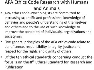 APA Ethics Code Research with Humans
and Animals
• APA ethics code-Psychologists are committed to
increasing scientific and professional knowledge of
behavior and people’s understanding of themselves
and others and to the use of such knowledge to
improve the condition of individuals, organizations and
society pg55
• Five general principles of the APA ethics code relate to
beneficence, responsibility, integrity, justice and
respect for the rights and dignity of others
• Of the ten ethical standards concerning conduct the
focus is on the 8th Ethical Standard for Research and
Publication
 