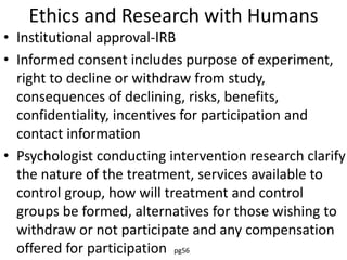Ethics and Research with Humans
• Institutional approval-IRB
• Informed consent includes purpose of experiment,
right to decline or withdraw from study,
consequences of declining, risks, benefits,
confidentiality, incentives for participation and
contact information
• Psychologist conducting intervention research clarify
the nature of the treatment, services available to
control group, how will treatment and control
groups be formed, alternatives for those wishing to
withdraw or not participate and any compensation
offered for participation pg56
 