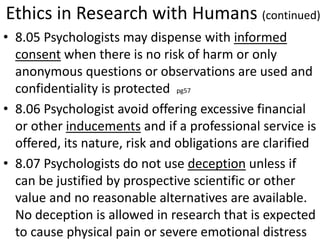 Ethics in Research with Humans (continued)
• 8.05 Psychologists may dispense with informed
consent when there is no risk of harm or only
anonymous questions or observations are used and
confidentiality is protected pg57
• 8.06 Psychologist avoid offering excessive financial
or other inducements and if a professional service is
offered, its nature, risk and obligations are clarified
• 8.07 Psychologists do not use deception unless if
can be justified by prospective scientific or other
value and no reasonable alternatives are available.
No deception is allowed in research that is expected
to cause physical pain or severe emotional distress
 