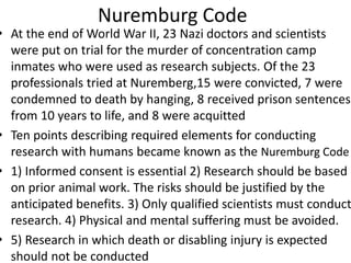 Nuremburg Code
• At the end of World War II, 23 Nazi doctors and scientists
were put on trial for the murder of concentration camp
inmates who were used as research subjects. Of the 23
professionals tried at Nuremberg,15 were convicted, 7 were
condemned to death by hanging, 8 received prison sentences
from 10 years to life, and 8 were acquitted
• Ten points describing required elements for conducting
research with humans became known as the Nuremburg Code
• 1) Informed consent is essential 2) Research should be based
on prior animal work. The risks should be justified by the
anticipated benefits. 3) Only qualified scientists must conduct
research. 4) Physical and mental suffering must be avoided.
• 5) Research in which death or disabling injury is expected
should not be conducted
 