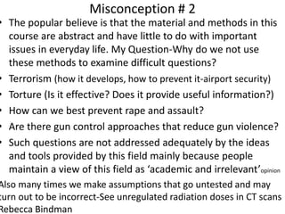 Misconception # 2
• The popular believe is that the material and methods in this
course are abstract and have little to do with important
issues in everyday life. My Question-Why do we not use
these methods to examine difficult questions?
• Terrorism (how it develops, how to prevent it-airport security)
• Torture (Is it effective? Does it provide useful information?)
• How can we best prevent rape and assault?
• Are there gun control approaches that reduce gun violence?
• Such questions are not addressed adequately by the ideas
and tools provided by this field mainly because people
maintain a view of this field as ‘academic and irrelevant’opinion
Also many times we make assumptions that go untested and may
turn out to be incorrect-See unregulated radiation doses in CT scans
Rebecca Bindman
 