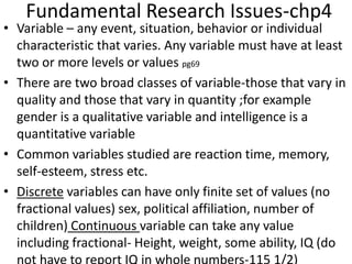 Fundamental Research Issues-chp4
• Variable – any event, situation, behavior or individual
characteristic that varies. Any variable must have at least
two or more levels or values pg69
• There are two broad classes of variable-those that vary in
quality and those that vary in quantity ;for example
gender is a qualitative variable and intelligence is a
quantitative variable
• Common variables studied are reaction time, memory,
self-esteem, stress etc.
• Discrete variables can have only finite set of values (no
fractional values) sex, political affiliation, number of
children) Continuous variable can take any value
including fractional- Height, weight, some ability, IQ (do
 