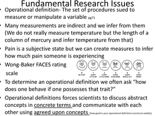 Fundamental Research Issues
• Operational definition- The set of procedures sued to
measure or manipulate a variable pg71
• Many measurements are indirect and we infer from them
(We do not really measure temperature but the length of a
column of mercury and infer temperature from that)
• Pain is a subjective state but we can create measures to infer
how much pain someone is experiencing
• Wong-Baker FACES rating
scale
• To determine an operational definition we often ask “how
does one behave if one possesses that trait?”
• Operational definitions forces scientists to discuss abstract
concepts in concrete terms and communicate with each
other using agreed upon concepts (how good is your operational definition=construct validity)
 