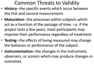 Common Threats to Validity
• History--the specific events which occur between
the first and second measurement.
• Maturation--the processes within subjects which
act as a function of the passage of time. i.e. if the
project lasts a few years, most participants may
improve their performance regardless of treatment.
• Testing--the effects of being measured may change
the behavior or performance of the subject.
• Instrumentation--the changes in the instrument,
observers, or scorers which may produce changes in
outcomes.
 