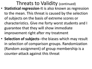 Threats to Validity (continued)
• Statistical regression-It is also known as regression
to the mean. This threat is caused by the selection
of subjects on the basis of extreme scores or
characteristics. Give me forty worst students and I
guarantee that they will show immediate
improvement right after my treatment
• Selection of subjects--the biases which may result
in selection of comparison groups. Randomization
(Random assignment) of group membership is a
counter-attack against this threat
 