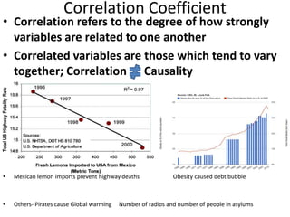 Correlation Coefficient
• Correlation refers to the degree of how strongly
variables are related to one another
• Correlated variables are those which tend to vary
together; Correlation Causality
• Mexican lemon imports prevent highway deaths Obesity caused debt bubble
• Others- Pirates cause Global warming Number of radios and number of people in asylums
 