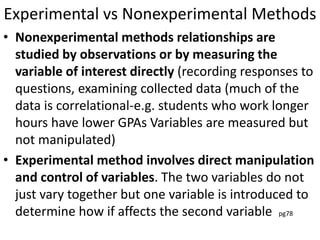 Experimental vs Nonexperimental Methods
• Nonexperimental methods relationships are
studied by observations or by measuring the
variable of interest directly (recording responses to
questions, examining collected data (much of the
data is correlational-e.g. students who work longer
hours have lower GPAs Variables are measured but
not manipulated)
• Experimental method involves direct manipulation
and control of variables. The two variables do not
just vary together but one variable is introduced to
determine how if affects the second variable pg78
 