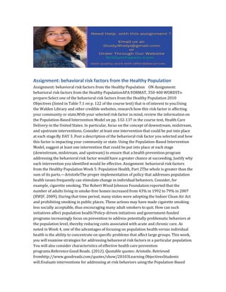 Assignment: behavioral risk factors from the Healthy Population
Assignment: behavioral risk factors from the Healthy Population ON Assignment:
behavioral risk factors from the Healthy PopulationAPA FORMAT, 350-400 WORDSTo
prepare:Select one of the behavioral risk factors from the Healthy Population 2010
Objectives (listed in Table 7.1 on p. 122 of the course text) that is of interest to you.Using
the Walden Library and other credible websites, research how this risk factor is affecting
your community or state.With your selected risk factor in mind, review the information on
the Population-Based Intervention Model on pp. 132-137 in the course text, Health Care
Delivery in the United States. In particular, focus on the concept of downstream, midstream,
and upstream interventions. Consider at least one intervention that could be put into place
at each stage.By DAY 3. Post a description of the behavioral risk factor you selected and how
this factor is impacting your community or state. Using the Population-Based Intervention
Model, suggest at least one intervention that could be put into place at each stage
(downstream, midstream, and upstream) to ensure that a health prevention program
addressing the behavioral risk factor would have a greater chance at succeeding. Justify why
each intervention you identified would be effective. Assignment: behavioral risk factors
from the Healthy Population Week 5: Population Health, Part 2The whole is greater than the
sum of its parts.—AristotleThe proper implementation of policy that addresses population
health issues frequently can stimulate change in individual behaviors. Consider, for
example, cigarette smoking. The Robert Wood Johnson Foundation reported that the
number of adults living in smoke-free homes increased from 43% in 1992 to 79% in 2007
(RWJF, 2009). During that time period, many states were adopting the Indoor Clean Air Act
and prohibiting smoking in public places. These actions may have made cigarette smoking
less socially acceptable, thus encouraging many adult smokers to quit. How can such
initiatives affect population health?Policy-driven initiatives and government-funded
programs increasingly focus on prevention to address potentially problematic behaviors at
the population level, thereby reducing costs associated with acute and chronic care. As
noted in Week 4, one of the advantages of focusing on population health versus individual
health is the ability to concentrate on specific problems that affect large groups. This week,
you will examine strategies for addressing behavioral risk factors in a particular population.
You will also consider characteristics of effective health care prevention
programs.Reference:Good Reads. (2012). Quotable quotes: Aristotle. Retrieved
fromhttp://www.goodreads.com/quotes/show/20103Learning ObjectivesStudents
will:Evaluate interventions for addressing at-risk behaviors using the Population-Based
 