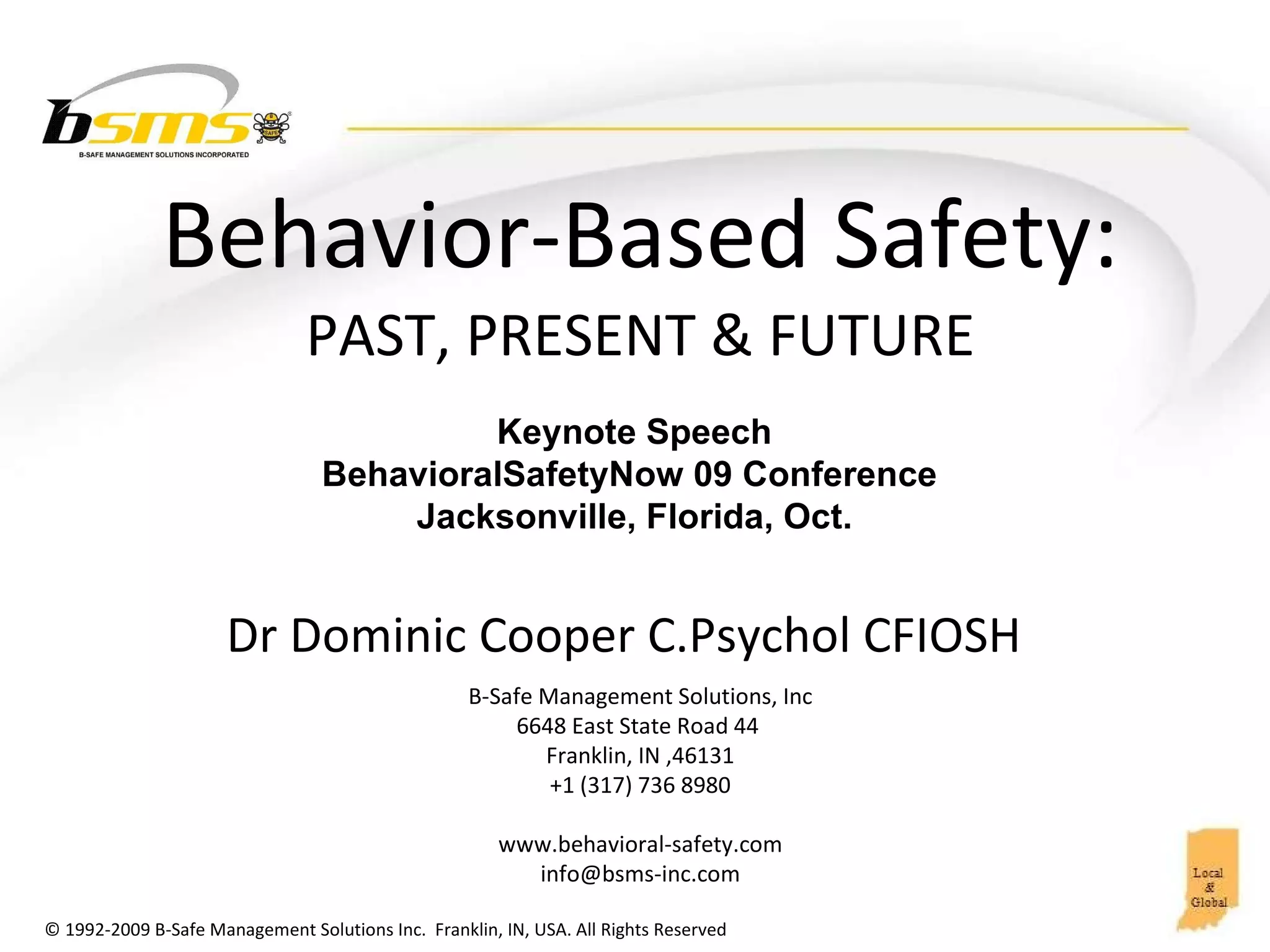 Behavior-Based  Safety: PAST, PRESENT & FUTURE B-Safe Management Solutions, Inc 6648 East State Road 44  Franklin, IN ,46131 +1 (317) 736 8980 www.behavioral-safety.com [email_address] Dr Dominic Cooper C.Psychol CFIOSH  Keynote Speech BehavioralSafetyNow 09 Conference  Jacksonville, Florida, Oct. 