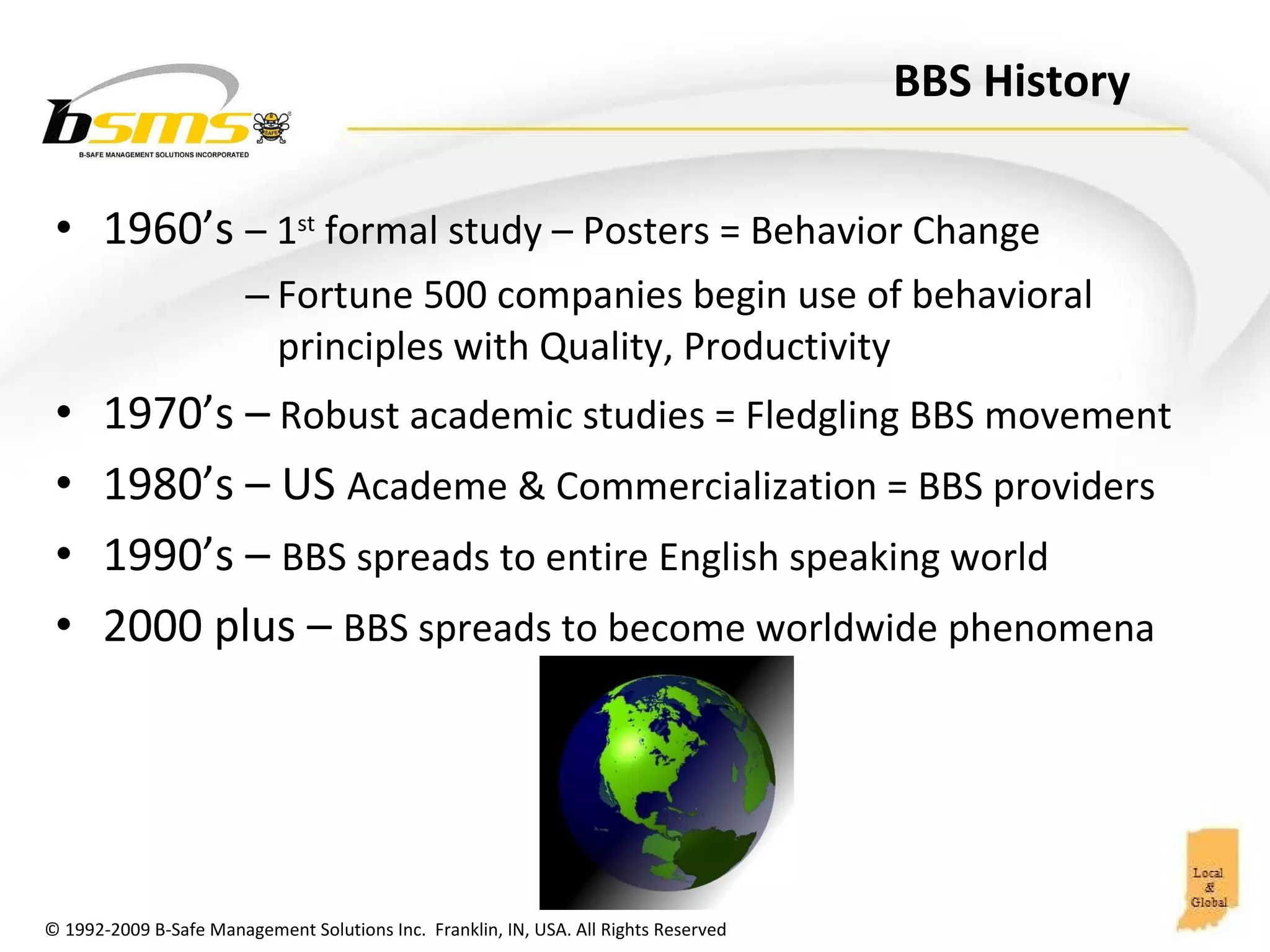 BBS History 1960’s  – 1 st  formal study – Posters = Behavior Change Fortune 500 companies begin use of behavioral principles with Quality, Productivity 1970’s –  Robust academic studies = Fledgling BBS movement 1980’s – US  Academe & Commercialization = BBS providers 1990’s –  BBS spreads to entire English speaking world 2000 plus –  BBS spreads to become worldwide phenomena 