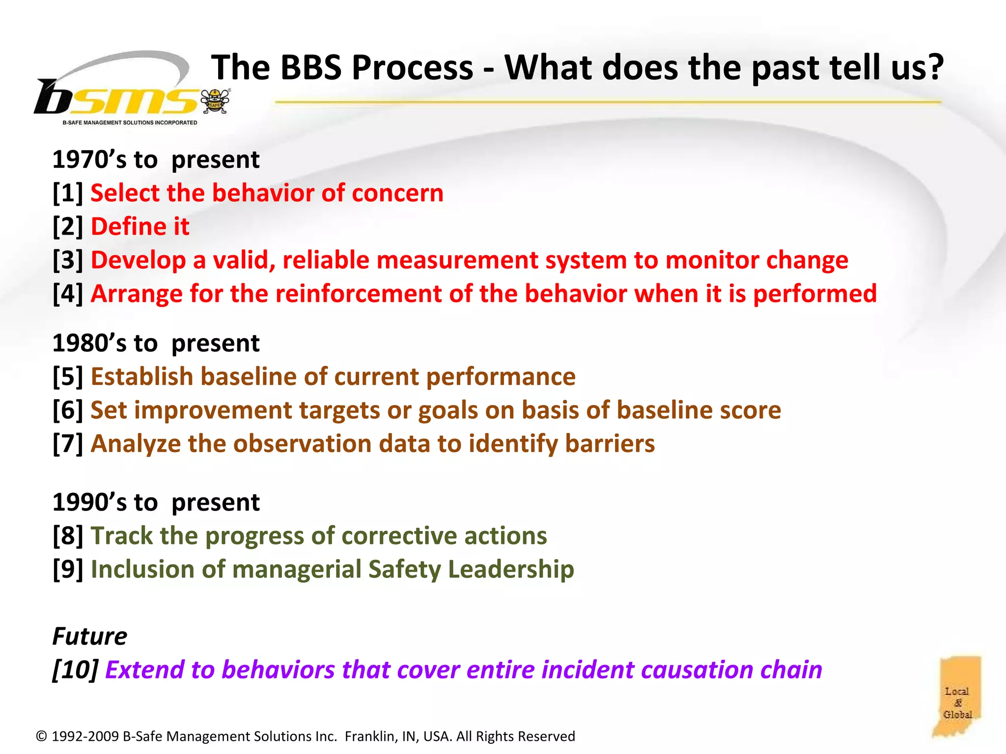 The BBS Process  - What does the past tell us?  1970’s to  present [1]  Select the behavior of concern [2]  Define it  [3]  Develop a valid, reliable measurement system to monitor change  [4]  Arrange for the reinforcement of the behavior when it is performed 1980’s to  present [5]  Establish baseline of current performance  [6]  Set improvement targets or goals on basis of baseline score [7]  Analyze the observation data to identify barriers 1990’s to  present [8]  Track the progress of corrective actions [9]  Inclusion of managerial Safety Leadership Future [10]  Extend to behaviors that cover entire incident causation chain 