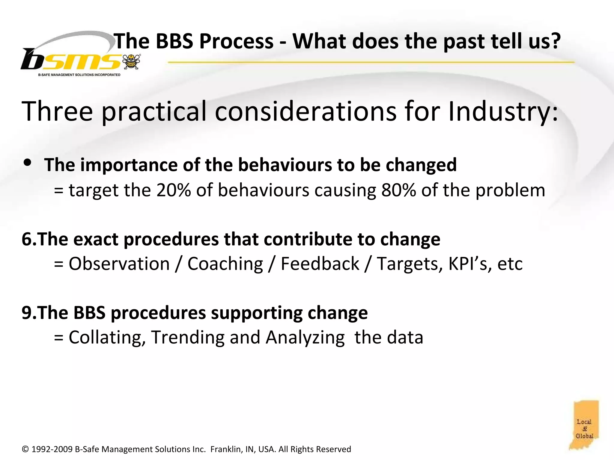 Three practical considerations for Industry: The importance of the behaviours to be changed  = target the 20% of behaviours causing 80% of the problem The exact procedures that contribute to change  = Observation / Coaching / Feedback / Targets, KPI’s, etc The BBS procedures supporting change  = Collating, Trending and Analyzing  the data The BBS Process  - What does the past tell us?  