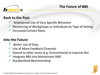 The Future of BBS  Back to the Past Widespread Use of Very Specific Behaviors Monitoring of Workgroups or Individuals by Type of Setting Increased Contact Rates Into the Future Better Use of Data  Use of More Feedback Channels Extend to other areas (e.g. Environment) to improve RoI Integrate BBS into Mainstream SMS Standardized Benchmarking  