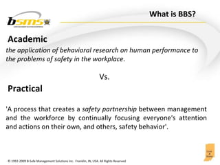 What is BBS? 'A process that creates a  safety partnership  between management and the workforce by continually focusing everyone's attention and actions on their own, and others, safety behavior'.  the application of behavioral research on human performance to the problems of safety in the workplace . Vs. Academic Practical 