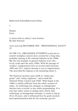 Behavioral SafetyBehavioral Safety
I
Human
Error
A closer look at safety’s next frontier
By Dan Petersen
www.asse.org DECEMBER 2003 PROFESSIONAL SAFETY
25
IN THE U.S., ORGANIZED ATTEMPTS to prevent or
control workplace injuries have existed for a long time,
probably starting in the railroad industry in the 1800s.
But the real attempts in general industry were rela-
tively weak until the early 1900s. With the passage of
workers’ compensation laws in several states between
1908 and 1911, injuries became a cost to organizations.
This provided the impetus to do something about it.
The financial incentive gave birth to “safety pro-
grams” and “safety engineers,” and to both the
National Safety Council and ASSE. What began in the
1900s is starkly different from the safety systems of
today. As technology has changed, as management
theories have evolved, so has safety programming. It is
true that safety seems to change more slowly than
technology or management concepts; it seems to lag by
20 or 30 years, and is influenced less by good research
and experimentation than by the economy, govern-
 