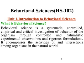 1
Behavioral Sciences(HS-102)
Unit 1-Introduction to Behavioral Sciences
What is Behavioral Science?
Behavioral science is a systematic, controlled,
empirical and critical investigation of behavior of the
organism through controlled and naturalistic
experimental observations and rigorous formulations.
It encompasses the activities of and interactions
among organisms in the natural world.
 