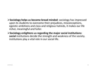 Sociology helps us become broad minded: sociology has impressed
upon its students to overcome their prejudices, misconceptions,
egoistic ambitions and class and religious hatreds, it makes our life
richer, meaningful and fuller.
Sociology enlightens us regarding the major social institutions:
social institutions decide the strength and weakness of the society.
institutions play a vital role in our social life.
5/29/2023 10
 