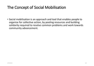 The Concept of Social Mobilisation
• Social mobilisation is an approach and tool that enables people to
organise for collective action, by pooling resources and building
solidarity required to resolve common problems and work towards
community advancement.
5/29/2023 105
 