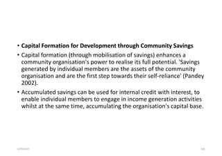 • Capital Formation for Development through Community Savings
• Capital formation (through mobilisation of savings) enhances a
community organisation's power to realise its full potential. 'Savings
generated by individual members are the assets of the community
organisation and are the first step towards their self-reliance' (Pandey
2002).
• Accumulated savings can be used for internal credit with interest, to
enable individual members to engage in income generation activities
whilst at the same time, accumulating the organisation's capital base.
5/29/2023 108
 