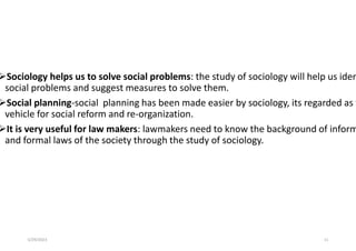Sociology helps us to solve social problems: the study of sociology will help us iden
social problems and suggest measures to solve them.
Social planning-social planning has been made easier by sociology, its regarded as t
vehicle for social reform and re-organization.
It is very useful for law makers: lawmakers need to know the background of inform
and formal laws of the society through the study of sociology.
5/29/2023 11
 